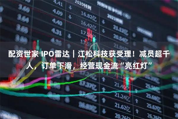 配资世家 IPO雷达｜江松科技获受理！减员超千人，订单下滑，经营现金流“亮红灯”
