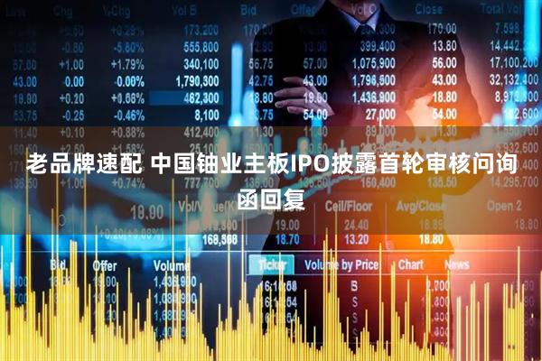 老品牌速配 中国铀业主板IPO披露首轮审核问询函回复