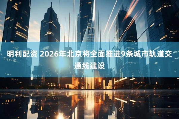 明利配资 2026年北京将全面推进9条城市轨道交通线建设