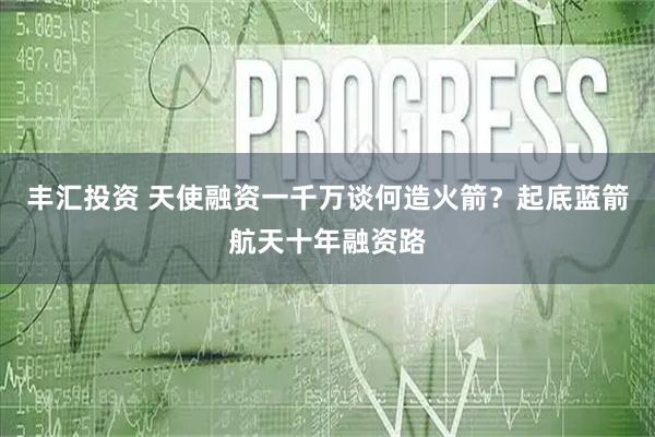 丰汇投资 天使融资一千万谈何造火箭?起底蓝箭航天十年融资路