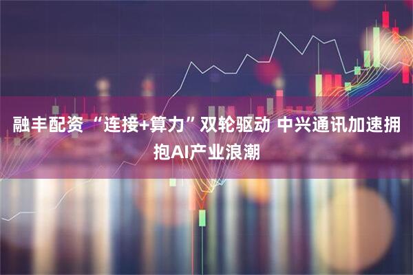 融丰配资 “连接+算力”双轮驱动 中兴通讯加速拥抱AI产业浪潮