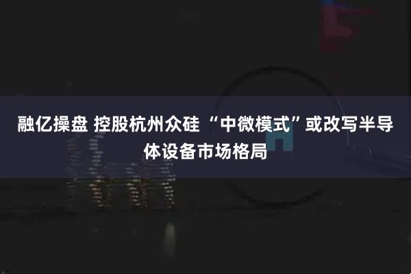 融亿操盘 控股杭州众硅 “中微模式”或改写半导体设备市场格局