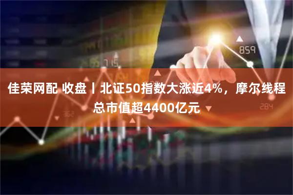 佳荣网配 收盘丨北证50指数大涨近4%,摩尔线程总市值超4400亿元
