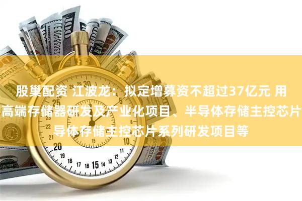 股巢配资 江波龙：拟定增募资不超过37亿元 用于面向AI领域的高端存储器研发及产业化项目、半导体存储主控芯片系列研发项目等