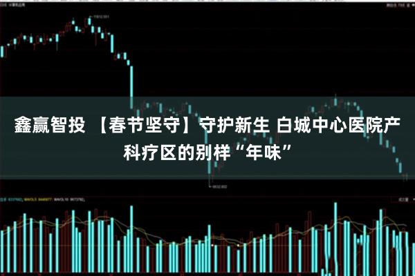 鑫赢智投 【春节坚守】守护新生 白城中心医院产科疗区的别样“年味”