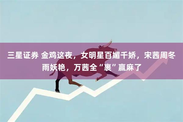 三星证券 金鸡这夜,女明星百媚千娇,宋茜周冬雨妖艳,万茜全“裹”赢麻了