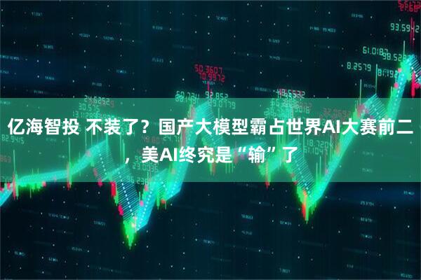 亿海智投 不装了？国产大模型霸占世界AI大赛前二，美AI终究是“输”了