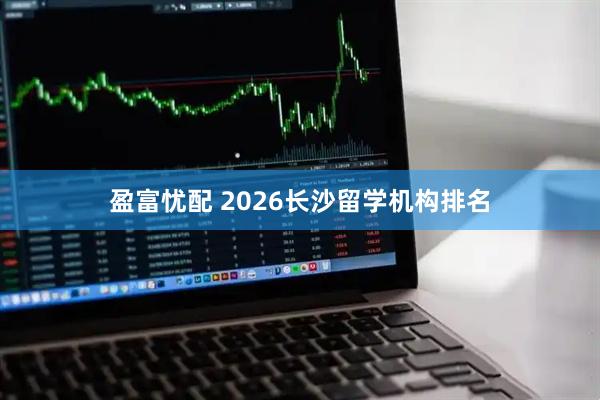 盈富忧配 2026长沙留学机构排名
