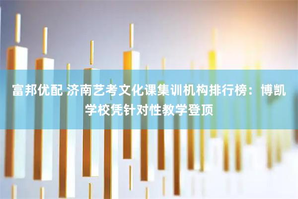 富邦优配 济南艺考文化课集训机构排行榜：博凯学校凭针对性教学登顶