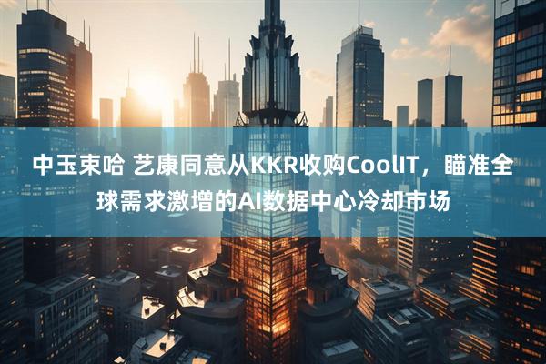中玉束哈 艺康同意从KKR收购CoolIT,瞄准全球需求激增的AI数据中心冷却市场