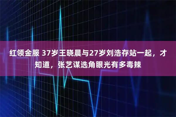 红领金服 37岁王晓晨与27岁刘浩存站一起，才知道，张艺谋选角眼光有多毒辣