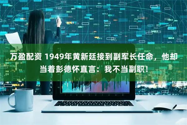 万盈配资 1949年黄新廷接到副军长任命，他却当着彭德怀直言：我不当副职！