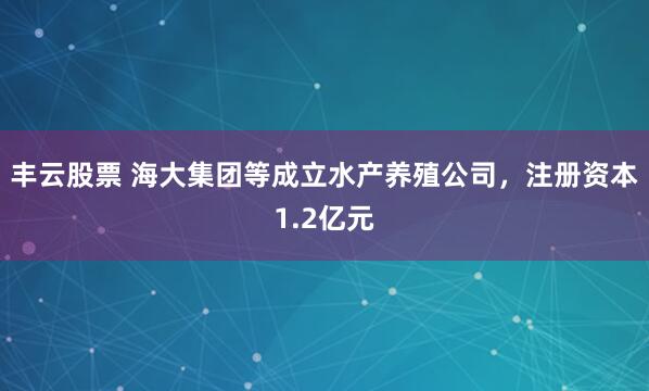 丰云股票 海大集团等成立水产养殖公司，注册资本1.2亿元