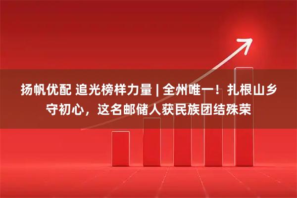 扬帆优配 追光榜样力量 | 全州唯一！扎根山乡守初心，这名邮储人获民族团结殊荣